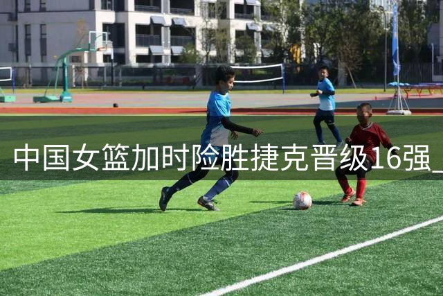 中国女篮加时险胜捷克晋级16强 过程惊险暴露隐忧